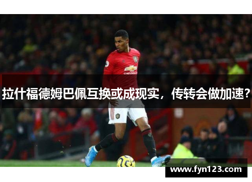 拉什福德姆巴佩互换或成现实，传转会做加速？